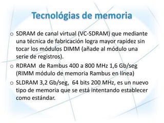 o SDRAM de canal virtual (VC-SDRAM) que mediante
  una técnica de fabricación logra mayor rapidez sin
  tocar los módulos DIMM (añade al módulo una
  serie de registros).
o RDRAM de Rambus 400 a 800 MHz 1,6 Gb/seg
  (RIMM módulo de memoria Rambus en línea)
o SLDRAM 3,2 Gb/seg, 64 bits 200 MHz, es un nuevo
  tipo de memoria que se está intentando establecer
  como estándar.
 