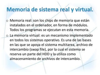o Memoria real: son los chips de memoria que están
  instalados en el ordenador, en forma de módulos.
  Todos los programas se ejecutan en esta memoria.
o La memoria virtual: es un mecanismo implementado
  en todos los sistemas operativo. Es una de las bases
  en las que se apoya el sistema multitarea, archivo de
  intercambio (swap file), por la cual el sistema se
  reserva un parte del HDD y la utiliza como
  almacenamiento de archivos de intercambio.
 