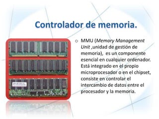 o MMU (Memory Management
  Unit ,unidad de gestión de
  memoria), es un componente
  esencial en cualquier ordenador.
  Está integrado en el propio
  microprocesador o en el chipset,
  consiste en controlar el
  intercambio de datos entre el
  procesador y la memoria.
 
