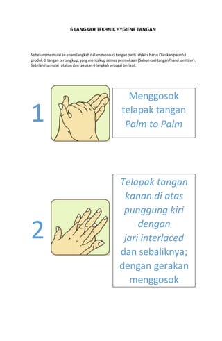 6 LANGKAH TEKHNIK HYGIENE TANGAN
Sebelummemulai ke enamlangkahdalammencuci tanganpasti lahkitaharus Oleskanpalmful
produkdi tangan tertangkup,yangmencakupsemuapermukaan (Sabuncuci tangan/handsanitizer).
Setelahitumulai ratakandan lakukan6 langkahsebagai berikut:
1
2
Menggosok
telapak tangan
Palm to Palm
Telapak tangan
kanan di atas
punggung kiri
dengan
jari interlaced
dan sebaliknya;
dengan gerakan
menggosok
 