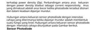 terhadap power density (Dp). Perbandingan antara arus keluaran
dengan power density disebut sebagai current responsitivity. Arus
yang dimaksud adalah arus bocor ketika photodiode tersebut disinari
dan dalam keadaan dipanjar mundur.
Hubungan antara keluaran sensor photodiode dengan intensitas
cahaya yang diterimanya ketika dipanjar mundur adalah membentuk
suatu fungsi yang linier. Hubungan antara keluaran sensor photodiode
dengan intensitas cahaya ditunjukkan pada Gambar berikut.
Sensor Photodiode
 