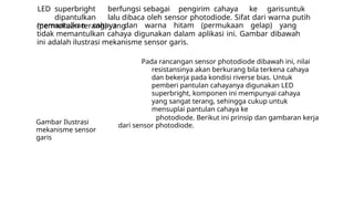 LED superbright berfungsi sebagai pengirim cahaya ke garisuntuk
dipantulkan lalu dibaca oleh sensor photodiode. Sifat dari warna putih
(permukaan terang) yang
memantulkan cahaya dan warna hitam (permukaan gelap) yang
tidak memantulkan cahaya digunakan dalam aplikasi ini. Gambar dibawah
ini adalah ilustrasi mekanisme sensor garis.
Pada rancangan sensor photodiode dibawah ini, nilai
resistansinya akan berkurang bila terkena cahaya
dan bekerja pada kondisi riverse bias. Untuk
pemberi pantulan cahayanya digunakan LED
superbright, komponen ini mempunyai cahaya
yang sangat terang, sehingga cukup untuk
mensuplai pantulan cahaya ke
photodiode. Berikut ini prinsip dan gambaran kerja
dari sensor photodiode.
Gambar Ilustrasi
mekanisme sensor
garis
 