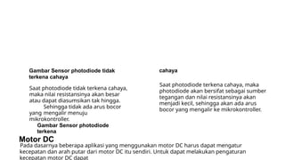 Gambar Sensor photodiode tidak
terkena cahaya
Saat photodiode tidak terkena cahaya,
maka nilai resistansinya akan besar
atau dapat diasumsikan tak hingga.
Sehingga tidak ada arus bocor
yang mengalir menuju
mikrokontroller.
Gambar Sensor photodiode
terkena
Motor DC
cahaya
Saat photodiode terkena cahaya, maka
photodiode akan bersifat sebagai sumber
tegangan dan nilai resistansinya akan
menjadi kecil, sehingga akan ada arus
bocor yang mengalir ke mikrokontroller.
Pada dasarnya beberapa aplikasi yang menggunakan motor DC harus dapat mengatur
kecepatan dan arah putar dari motor DC itu sendiri. Untuk dapat melakukan pengaturan
kecepatan motor DC dapat
 
