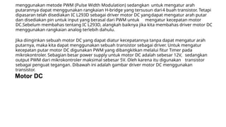 menggunakan metode PWM (Pulse Width Modulation) sedangkan untuk mengatur arah
putarannya dapat menggunakan rangkaian H-bridge yang tersusun dari4 buah transistor. Tetapi
dipasaran telah disediakan IC L293D sebagai driver motor DC yangdapat mengatur arah putar
dan disediakan pin untuk input yang berasal dari PWM untuk mengatur kecepatan motor
DC.Sebelum membahas tentang IC L293D, alangkah baiknya jika kita membahas driver motor DC
menggunakan rangkaian analog terlebih dahulu.
Jika diinginkan sebuah motor DC yang dapat diatur kecepatannya tanpa dapat mengatur arah
putarnya, maka kita dapat menggunakan sebuah transistor sebagai driver. Untuk mengatur
kecepatan putar motor DC digunakan PWM yang dibangkitkan melalui fitur Timer pada
mikrokontroler. Sebagian besar power supply untuk motor DC adalah sebesar 12V, sedangkan
output PWM dari mikrokontroler maksimal sebesar 5V. Oleh karena itu digunakan transistor
sebagai penguat tegangan. Dibawah ini adalah gambar driver motor DC menggunakan
transistor.
Motor DC
 