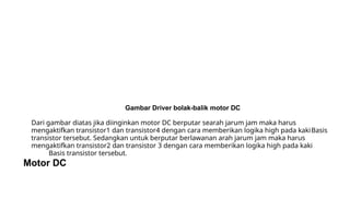 Gambar Driver bolak-balik motor DC
Dari gambar diatas jika diinginkan motor DC berputar searah jarum jam maka harus
mengaktifkan transistor1 dan transistor4 dengan cara memberikan logika high pada kakiBasis
transistor tersebut. Sedangkan untuk berputar berlawanan arah jarum jam maka harus
mengaktifkan transistor2 dan transistor 3 dengan cara memberikan logika high pada kaki
Basis transistor tersebut.
Motor DC
 