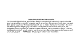 Gambar Driver bolak-balik motor DC
Dari gambar diatas terlihat jelas bahwa dengan mengaktifkan transistor1 dan transistor4
akan menyebabkan motor DC berputar searah jarum jam. Dimana arus listrik akan mengalir
dari power supply (12 V) melalui transistor1, lalu ke motor DC, lalu ke transistor4 dan akan
berakhir di ground. Begitu juga sebaliknya untuk putaran berlawanan arah jarum jam.
Sedangkan untuk pengaturan kecepatannya anda dapat menghubungkan output PWM ke
kaki basis transistor1 untuk putaran searah jarum jam. Dan untuk putaran berlawanan arah
jarum jam, output PWM dapat dihubungkan kekaki basis transistor2
 