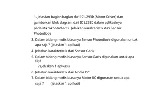 1. Jelaskan bagian-bagian dari IC L293D (Motor Driver) dan
gambarkan blok diagram dari IC L293D dalam aplikasinya
pada Mikrokontroller! 2. Jelaskan karakteristik dari Sensor
Photodiode
3. Dalam bidang medis biasanya Sensor Photodiode digunakan untuk
apa saja ? (jelaskan 1 aplikasi)
4. Jelaskan karakteristik dari Sensor Garis
5. Dalam bidang medis biasanya Sensor Garis digunakan untuk apa
saja
? (jelaskan 1 aplikasi)
6. Jelaskan karakteristik dari Motor DC
7. Dalam bidang medis biasanya Motor DC digunakan untuk apa
saja ? (jelaskan 1 aplikasi)
 