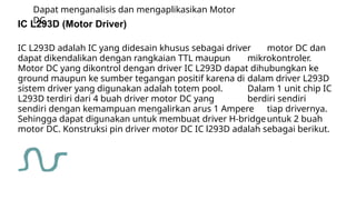 Dapat menganalisis dan mengaplikasikan Motor
DC
IC L293D (Motor Driver)
IC L293D adalah IC yang didesain khusus sebagai driver motor DC dan
dapat dikendalikan dengan rangkaian TTL maupun mikrokontroler.
Motor DC yang dikontrol dengan driver IC L293D dapat dihubungkan ke
ground maupun ke sumber tegangan positif karena di dalam driver L293D
sistem driver yang digunakan adalah totem pool. Dalam 1 unit chip IC
L293D terdiri dari 4 buah driver motor DC yang berdiri sendiri
sendiri dengan kemampuan mengalirkan arus 1 Ampere tiap drivernya.
Sehingga dapat digunakan untuk membuat driver H-bridgeuntuk 2 buah
motor DC. Konstruksi pin driver motor DC IC l293D adalah sebagai berikut.
 