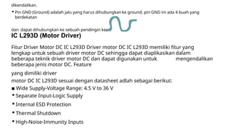 dikendalikan.
▪Pin GND (Ground) adalah jalu yang harus dihubungkan ke ground, pin GND ini ada 4 buah yang
berdekatan
dan dapat dihubungkan ke sebuah pendingin kecil.
IC L293D (Motor Driver)
Fitur Driver Motor DC IC L293D Driver motor DC IC L293D memiliki fitur yang
lengkap untuk sebuah driver motor DC sehingga dapat diaplikasikan dalam
beberapa teknik driver motor DC dan dapat digunakan untuk mengendalikan
beberapa jenis motor DC. Feature
yang dimiliki driver
motor DC IC L293D sesuai dengan datasheet adlah sebagai berikut:
▪ Wide Supply-Voltage Range: 4.5 V to 36 V
▪Separate Input-Logic Supply
▪Internal ESD Protection
▪Thermal Shutdown
▪High-Noise-Immunity Inputs
 