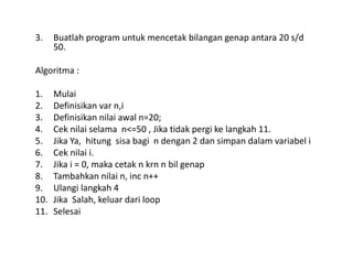 3. Buatlah program untuk mencetak bilangan genap antara 20 s/d 
50. 
Algoritma : 
1. Mulai 
2. Definisikan var n,i 
3. Definisikan nilai awal n=20; 
4. Cek nilai selama n<=50 , Jika tidak pergi ke langkah 11. 
5. Jika Ya, hitung sisa bagi n dengan 2 dan simpan dalam variabel i 
6. Cek nilai i. 
7. Jika i = 0, maka cetak n krn n bil genap 
8. Tambahkan nilai n, inc n++ 
9. Ulangi langkah 4 
10. Jika Salah, keluar dari loop 
11. Selesai 
 