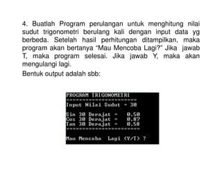 4. Buatlah Program perulangan untuk menghitung nilai 
sudut trigonometri berulang kali dengan input data yg 
berbeda. Setelah hasil perhitungan ditampilkan, maka 
program akan bertanya “Mau Mencoba Lagi?” Jika jawab 
T, maka program selesai. Jika jawab Y, maka akan 
mengulangi lagi. 
Bentuk output adalah sbb: 
 
