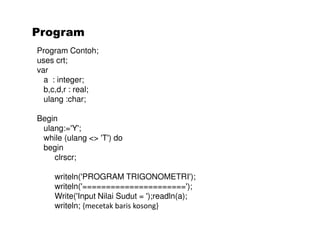 Program 
Program Contoh; 
uses crt; 
var 
a : integer; 
b,c,d,r : real; 
ulang :char; 
Begin 
ulang:='Y'; 
while (ulang <> 'T') do 
begin 
clrscr; 
writeln('PROGRAM TRIGONOMETRI'); 
writeln('======================'); 
Write('Input Nilai Sudut = ');readln(a); 
writeln; {mecetak baris kosong} 
 