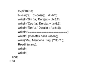 r:=pi/180*a; 
b:=sin(r); c:=cos(r); d:=b/c; 
writeln('Sin ',a,' Derajat = ',b:6:2); 
writeln('Cos ',a,' Derajat = ',c:6:2); 
writeln('Tan ',a,' Derajat = ',d:6:2); 
writeln('======================='); 
writeln; {mecetak baris kosong} 
write('Mau Mencoba Lagi (Y/T) ? '); 
Readln(ulang); 
writeln; 
writeln; 
end; 
End. 
 