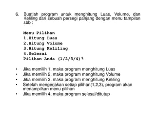 6. Buatlah program untuk menghitung Luas, Volume, dan 
Keliling dari sebuah persegi panjang dengan menu tampilan 
sbb : 
Menu Pilihan 
1.Hitung Luas 
2.Hitung Volume 
3.Hitung Keliling 
4.Selesai 
Pilihan Anda (1/2/3/4)? 
• Jika memilih 1, maka program menghitung Luas 
• Jika memilih 2, maka program menghitung Volume 
• Jika memilih 3, maka program menghitung Keliling 
• Setelah mengerjakan setiap pilihan(1,2,3), program akan 
menampilkan menu pilihan 
• Jika memilih 4, maka program selesai/ditutup 
 