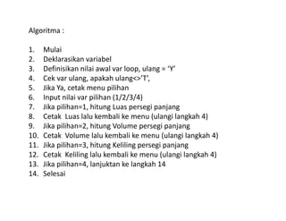 Algoritma : 
1. Mulai 
2. Deklarasikan variabel 
3. Definisikan nilai awal var loop, ulang = ‘Y’ 
4. Cek var ulang, apakah ulang<>’T’, 
5. Jika Ya, cetak menu pilihan 
6. Input nilai var pilihan (1/2/3/4) 
7. Jika pilihan=1, hitung Luas persegi panjang 
8. Cetak Luas lalu kembali ke menu (ulangi langkah 4) 
9. Jika pilihan=2, hitung Volume persegi panjang 
10. Cetak Volume lalu kembali ke menu (ulangi langkah 4) 
11. Jika pilihan=3, hitung Keliling persegi panjang 
12. Cetak Keliling lalu kembali ke menu (ulangi langkah 4) 
13. Jika pilihan=4, lanjuktan ke langkah 14 
14. Selesai 
 