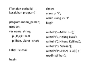 (Test dan perbaiki 
kesalahan program) 
program menu_pilihan; 
uses crt; 
var nama: string; 
p,l,ls,v,k : real 
pilihan, ulang : char; 
Label Selesai; 
begin 
clrscr; 
ulang := 'Y'; 
while ulang <> 'T' 
Begin 
writeln('---MENU---'); 
writeln('1.Hitung Luas'); 
writeln('2.Hitung Keliling'); 
writeln('3. Selesai'); 
writeln('PILIHAN [1-3]:') ; 
readln(pilihan); 
 