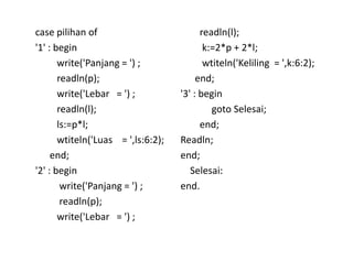 case pilihan of 
'1' : begin 
write('Panjang = ') ; 
readln(p); 
write('Lebar = ') ; 
readln(l); 
ls:=p*l; 
wtiteln('Luas = ',ls:6:2); 
end; 
'2' : begin 
write('Panjang = ') ; 
readln(p); 
write('Lebar = ') ; 
readln(l); 
k:=2*p + 2*l; 
wtiteln('Keliling = ',k:6:2); 
end; 
'3' : begin 
goto Selesai; 
end; 
Readln; 
end; 
Selesai: 
end. 
 