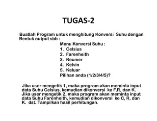 TUGAS-2 
Buatlah Program untuk menghitung Konversi Suhu dengan 
Bentuk output sbb : 
Menu Konversi Suhu : 
1. Celsius 
2. Farenheith 
3. Reumer 
4. Kelvin 
5. Keluar 
Pilihan anda (1/2/3/4/5)? 
Jika user mengetik 1, maka program akan meminta input 
data Suhu Celsius, kemudian dikonversi ke F,R, dan K. 
Jika user mengetik 2, maka program akan meminta input 
data Suhu Farenheith, kemudian dikonversi ke C, R, dan 
K. dst. Tampilkan hasil perhitungan. 
 