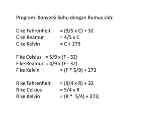 Program Konversi Suhu dengan Rumus sbb: 
C ke Fahrenheit = (9/5 x C) + 32 
C ke Reamur = 4/5 x C 
C ke Kelvin = C + 273 
F ke Celsius = 5/9 x (F - 32) 
F ke Reamur = 4/9 x (F - 32) 
F ke Kelvin = (F * 5/9) + 273 
R ke Fahrenheit = (9/4 x R) + 32 
R ke Celsius = 5/4 x R 
R ke Kelvin = (R * 5/4) + 273; 
 