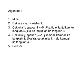 Algoritma : 
1. Mulai 
2. Deklarasikan variabel I,j 
3. Cek nilai I, apakah I <=5, Jika tidak lanjutkan ke 
langkah 5, jika Ya lanjutkan ke langkah 4 
4. Cek nilai j, apakah j>=1, jika tidak kembali ke 
langkah 3. Jika Ya, cetak nilai i,j lalu kembali 
ke langkah 4 
5. Selesai 
 