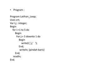 • Program : 
Program Latihan_Loop; 
Uses crt; 
Var I,j : integer; 
Begin 
for i:=1 to 5 do 
Begin 
For j:= 5 downto 1 do 
Begin 
write(I,’,’,j,’ ‘); 
End; 
writeln; {pindah baris} 
End; 
readln; 
End. 
 
