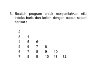 3. Buatlah program untuk menjumlahkan nilai 
indeks baris dan kolom dengan output seperti 
berikut : 
2 
3 4 
4 5 6 
5 6 7 8 
6 7 8 9 10 
7 8 9 10 11 12 
