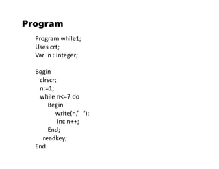 Program 
Program while1; 
Uses crt; 
Var n : integer; 
Begin 
clrscr; 
n:=1; 
while n<=7 do 
Begin 
write(n,’ ‘); 
inc n++; 
End; 
readkey; 
End. 
 
