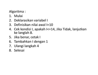 Algoritma : 
1. Mulai 
2. Deklarasikan variabel I 
3. Definisikan nilai awal I=10 
4. Cek kondisi I, apakah I<=14, Jika Tidak, lanjutkan 
ke langlah 8. 
5. Jika benar, cetak I 
6. Tambahkan I dengan 1 
7. Ulangi langkah 4 
8. Selesai 
 