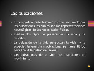 Las pulsaciones
• El comportamiento humano estaba motivado por
las pulsaciones las cuales son las representaciones
neurológicas de las necesidades físicas.
• Existen dos tipos de pulsaciones: la vida y la
muerte.
• La pulsación de la vida perpetuán la vida y la
especie, la energía motivacional se llama libido
para Freud la pulsación sexual.
• Las pulsaciones de la vida nos mantienen en
movimiento.
 
