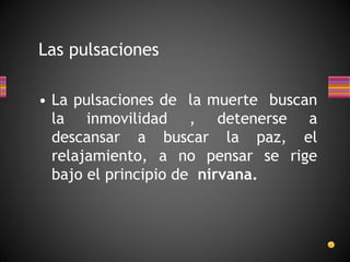 Las pulsaciones
• La pulsaciones de la muerte buscan
la inmovilidad , detenerse a
descansar a buscar la paz, el
relajamiento, a no pensar se rige
bajo el principio de nirvana.
 