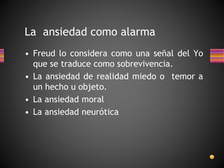 La ansiedad como alarma
• Freud lo considera como una señal del Yo
que se traduce como sobrevivencia.
• La ansiedad de realidad miedo o temor a
un hecho u objeto.
• La ansiedad moral
• La ansiedad neurótica
 