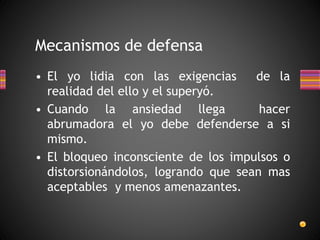 Mecanismos de defensa
• El yo lidia con las exigencias de la
realidad del ello y el superyó.
• Cuando la ansiedad llega hacer
abrumadora el yo debe defenderse a si
mismo.
• El bloqueo inconsciente de los impulsos o
distorsionándolos, logrando que sean mas
aceptables y menos amenazantes.
 