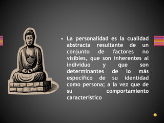 • La personalidad es la cualidad
abstracta resultante de un
conjunto de factores no
visibles, que son inherentes al
individuo y que son
determinantes de lo más
específico de su identidad
como persona; a la vez que de
su comportamiento
característico
 