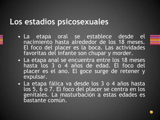 Los estadios psicosexuales
• La etapa oral se establece desde el
nacimiento hasta alrededor de los 18 meses.
El foco del placer es la boca. Las actividades
favoritas del infante son chupar y morder.
• La etapa anal se encuentra entre los 18 meses
hasta los 3 o 4 años de edad. El foco del
placer es el ano. El goce surge de retener y
expulsar.
• La etapa fálica va desde los 3 o 4 años hasta
los 5, 6 o 7. El foco del placer se centra en los
genitales. La masturbación a estas edades es
bastante común.
 