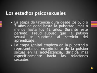 Los estadios psicosexuales
• La etapa de latencia dura desde los 5, 6 o
7 años de edad hasta la pubertad, mas o
menos hasta los 12 años. Durante este
periodo, Freud supuso que la pulsión
sexual se suprimía al servicio del
aprendizaje.
• La etapa genital empieza en la pubertad y
representa el resurgimiento de la pulsión
sexual en la adolescencia, dirigida mas
específicamente hacia las relaciones
sexuales
 
