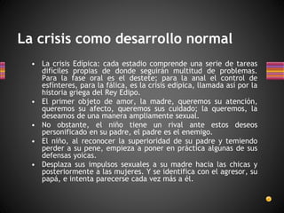 La crisis como desarrollo normal
• La crisis Edípica: cada estadio comprende una serie de tareas
difíciles propias de donde seguirán multitud de problemas.
Para la fase oral es el destete; para la anal el control de
esfínteres, para la fálica, es la crisis edípica, llamada así por la
historia griega del Rey Edipo.
• El primer objeto de amor, la madre, queremos su atención,
queremos su afecto, queremos sus cuidado; la queremos, la
deseamos de una manera ampliamente sexual.
• No obstante, el niño tiene un rival ante estos deseos
personificado en su padre, el padre es el enemigo.
• El niño, al reconocer la superioridad de su padre y temiendo
perder a su pene, empieza a poner en práctica algunas de sus
defensas yoicas.
• Desplaza sus impulsos sexuales a su madre hacia las chicas y
posteriormente a las mujeres. Y se identifica con el agresor, su
papá, e intenta parecerse cada vez más a él.
 