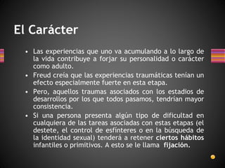 El Carácter
• Las experiencias que uno va acumulando a lo largo de
la vida contribuye a forjar su personalidad o carácter
como adulto.
• Freud creía que las experiencias traumáticas tenían un
efecto especialmente fuerte en esta etapa.
• Pero, aquellos traumas asociados con los estadios de
desarrollos por los que todos pasamos, tendrían mayor
consistencia.
• Si una persona presenta algún tipo de dificultad en
cualquiera de las tareas asociadas con estas etapas (el
destete, el control de esfínteres o en la búsqueda de
la identidad sexual) tenderá a retener ciertos hábitos
infantiles o primitivos. A esto se le llama fijación.
 