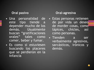 Oral pasivo Oral-agresiva
• Una personalidad de
este tipo tiende a
depender mucho de los
demás. Usualmente
buscan “gratificaciones
orales” tales como
comer, beber y fumar.
• Es como si estuviesen
buscando los placeres
que se perdieron en la
infancia
• Estas personas retienen
de por vida un deseo
de morder cosas, como
lápices, chicles, así
como personas.
• Tienden a ser
verbalmente agresivos,
sarcásticos, irónicos y
demás.
 