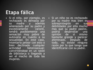 Etapa fálica
• Si el niño, por ejemplo, es
rechazado es demasía por
su madre y además
amenazado por su padre y
excesivamente varonil,
tendrá posiblemente una
sensación muy pobre de
autovalía en cuanto a su
sexualidad. En este caso,
intentaría pelear con esto o
bien declinado cualquier
actividad heterosexual;
convirtiéndose en un ratón
de biblioteca o llegando a
ser el macho de toda las
mujeres.
• Si un niño no es rechazado
por su madre mas bien es
sobreprotegido en sus
debilidades por ella mucho
mas que su padre pasivo,
podría desarrollar una
opinión de sí mismo
bastante grande y parecer
afeminado. Después de
todo, no existe ninguna
razón por la que tenga que
identificarse con su padre.
 