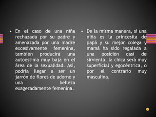 • En el caso de una niña
rechazada por su padre y
amenazada por una madre
excesivamente femenina,
también producirá una
autoestima muy baja en el
área de la sexualidad. Así,
podría llegar a ser un
jarrón de flores de adorno y
una belleza
exageradamente femenina.
• De la misma manera, si una
niña es la princesita de
papá y su mejor colega y
mamá ha sido regalada a
una posición casi de
sirvienta, la chica será muy
superficial y egocéntrica, o
por el contrario muy
masculina.
 