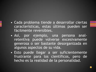 • Cada problema tiende a desarrollar ciertas
características, estas últimas pueden ser
fácilmente reversibles.
• Así, por ejemplo, una persona anal-
retentiva puede volverse excesivamente
generosa o ser bastante desorganizada en
algunos aspectos de su vida.
• Esto puede llegar a ser suficientemente
frustrante para los científicos, pero de
hecho es la realidad de la personalidad.
 