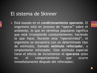 • Está basado en el condicionamiento operante. El
organismo está en proceso de “operar” sobre el
ambiente, lo que en términos populares significa
que está irrumpiendo constantemente; haciendo
lo que hace. Durante esta “operatividad”, el
organismo se encuentra con un determinado tipo
de estímulos, llamado estímulo reforzador, o
simplemente reforzador. Este estímulo especial
tiene el efecto de incrementar el operante (esto
es; el comportamiento que ocurre
inmediatamente después del reforzador)
El sistema de Skinner
 