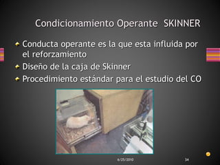 6/25/2010 34
Condicionamiento Operante SKINNER
Conducta operante es la que esta influida por
el reforzamiento
Diseño de la caja de Skinner
Procedimiento estándar para el estudio del CO
 