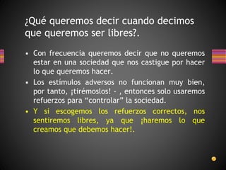 • Con frecuencia queremos decir que no queremos
estar en una sociedad que nos castigue por hacer
lo que queremos hacer.
• Los estímulos adversos no funcionan muy bien,
por tanto, ¡tirémoslos! - , entonces solo usaremos
refuerzos para “controlar” la sociedad.
• Y si escogemos los refuerzos correctos, nos
sentiremos libres, ya que ¡haremos lo que
creamos que debemos hacer!.
¿Qué queremos decir cuando decimos
que queremos ser libres?.
 