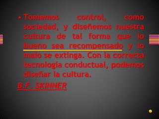 • Tomemos control, como
sociedad, y diseñemos nuestra
cultura de tal forma que lo
bueno sea recompensado y lo
malo se extinga. Con la correcta
tecnología conductual, podemos
diseñar la cultura.
B.F. SKINNER
 
