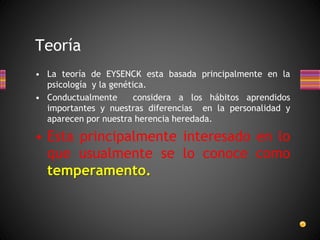 Teoría
• La teoría de EYSENCK esta basada principalmente en la
psicología y la genética.
• Conductualmente considera a los hábitos aprendidos
importantes y nuestras diferencias en la personalidad y
aparecen por nuestra herencia heredada.
• Esta principalmente interesado en lo
que usualmente se lo conoce como
temperamento.
 