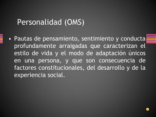 Personalidad (OMS)
• Pautas de pensamiento, sentimiento y conducta
profundamente arraigadas que caracterizan el
estilo de vida y el modo de adaptación únicos
en una persona, y que son consecuencia de
factores constitucionales, del desarrollo y de la
experiencia social.
 