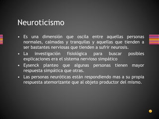 Neuroticismo
• Es una dimensión que oscila entre aquellas personas
normales, calmadas y tranquilas y aquellas que tienden a
ser bastantes nerviosas que tienden a sufrir neurosis.
• La investigación fisiológica para buscar posibles
explicaciones era el sistema nervioso simpático
• Eysenck planteo que algunas personas tienen mayor
respuesta simpática que otras.
• Las personas neuróticas están respondiendo mas a su propia
respuesta atemorizante que al objeto productor del mismo.
 