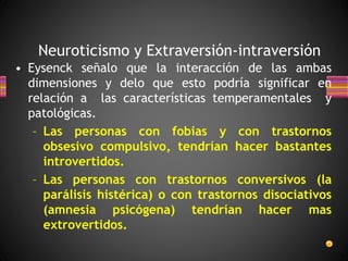 Neuroticismo y Extraversión-intraversión
• Eysenck señalo que la interacción de las ambas
dimensiones y delo que esto podría significar en
relación a las características temperamentales y
patológicas.
– Las personas con fobias y con trastornos
obsesivo compulsivo, tendrían hacer bastantes
introvertidos.
– Las personas con trastornos conversivos (la
parálisis histérica) o con trastornos disociativos
(amnesia psicógena) tendrían hacer mas
extrovertidos.
 