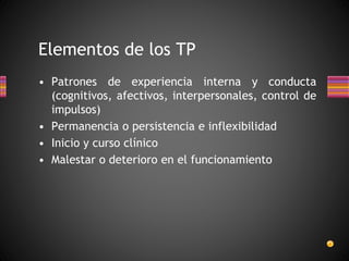 • Patrones de experiencia interna y conducta
(cognitivos, afectivos, interpersonales, control de
impulsos)
• Permanencia o persistencia e inflexibilidad
• Inicio y curso clínico
• Malestar o deterioro en el funcionamiento
Elementos de los TP
 